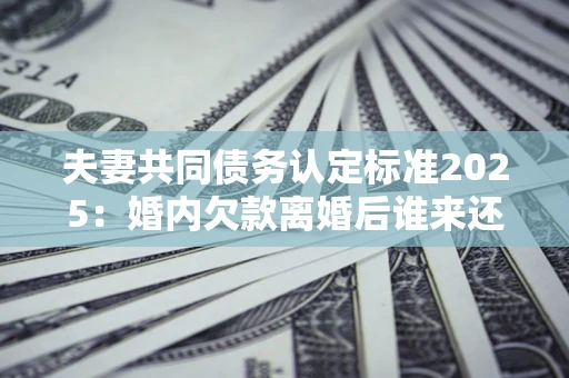 北京夫妻共同债务认定标准2025:婚内欠款离婚后谁来还? 北京夫妻共同债务认定标准2025:婚内欠款离婚后谁来还?